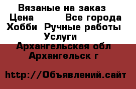 Вязаные на заказ › Цена ­ 800 - Все города Хобби. Ручные работы » Услуги   . Архангельская обл.,Архангельск г.